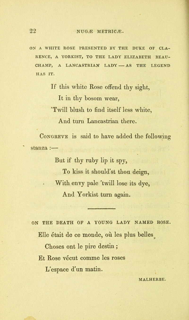 ON A WHITE ROSE PRESENTED BY THE DUKE OF CLA- RENCE, A YORKIST, TO THE LADY ELIZABETH BEAU- CHAMP, A LANCASTRIAN LADY — AS THE LEGEND HAS IT. If this white Rose offend thy sight, It in thy bosom wear, ’Twill hlusli to find itself less white, And turn Lancastrian there. Congreve is said to have added the following stanza :— But if thy ruby lip it spy, To kiss it should’st thou deign, With envy pale ’twill lose its dye, And Yorkist turn again. ON THE DEATH OF A YOUNG LADY NAMED ROSE. Elle etait de ce monde, ou les plus belles Choses ont le pire destin; Et Rose vecut comme les roses L’espace d’un matin. MALHERBE.