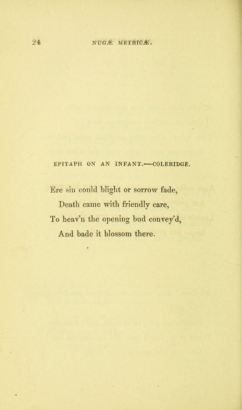 EPITAPH ON AN INFANT. COLERIDGE. Ere sin could blight or sorrow fade, Death came with friendly care, To heav’n the opening hud convey'd, And hade it blossom there.