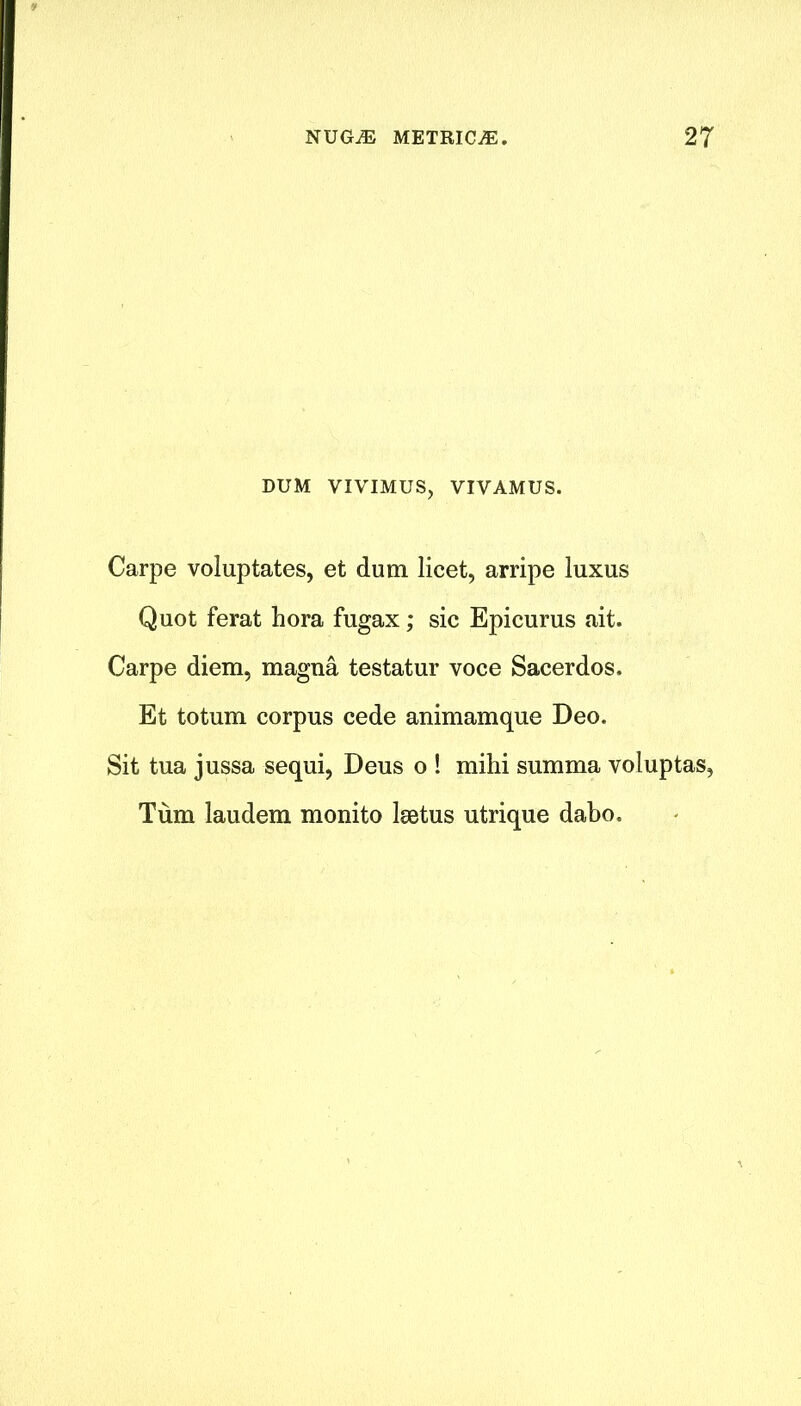 DUM VIVIMUS, VIVAMUS. Carpe voluptates, et dum licet, arripe luxus Quot ferat hora fugax; sic Epicurus ait. Carpe diem, magna testatur voce Sacerdos. Et totum corpus cede animamque Deo. Sit tua jussa sequi, Deus o ! mihi summa voluptas, Turn laudem monito lsetus utrique dabo.