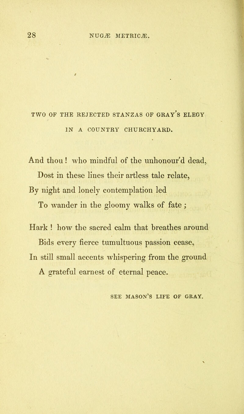 TWO OF THE REJECTED STANZAS OF GRAY’s ELEGY IN A COUNTRY CHURCHYARD. And thou ! who mindful of the unhonour d dead, Dost in these lines their artless tale relate, By night and lonely contemplation led To wander in the gloomy walks of fate; Hark ! how the sacred calm that breathes around Bids every fierce tumultuous passion cease, In still small accents whispering from the ground A grateful earnest of eternal peace. SEE MASON’S LIFE OF GRAY.
