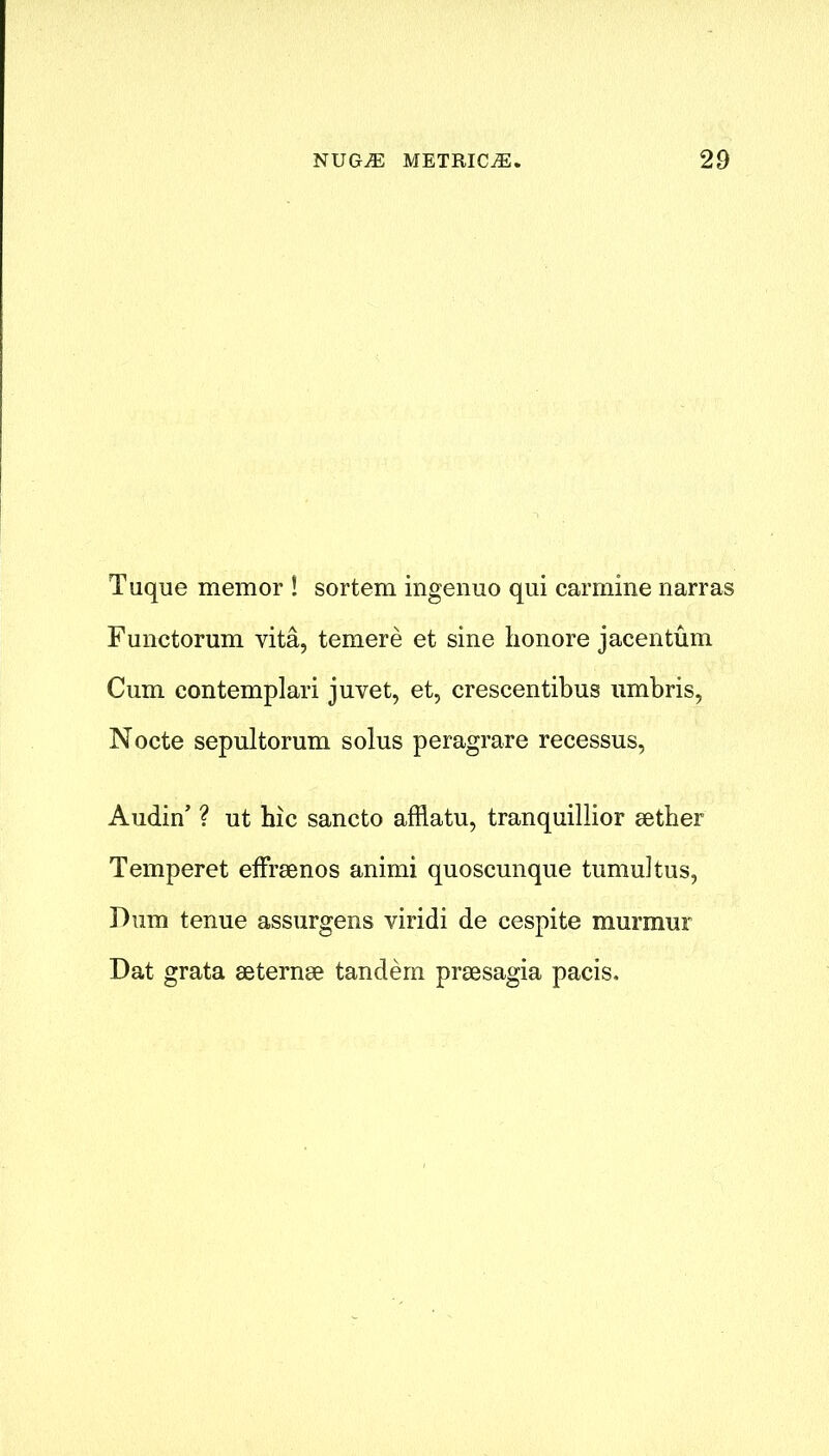 Tuque memor ! sortem ingenuo qui carmine narras Functorum vita, temere et sine honore jacentum Cum contemplari juvet, et, crescentibus umbris, Nocte sepultorum solus peragrare recessus, Audin’ ? ut hie sancto afflatu, tranquillior aether Temperet effraenos animi quoscunque tumultus, Dum tenue assurgens viridi de cespite murmur Dat grata aeternae tandem praesagia pacis.