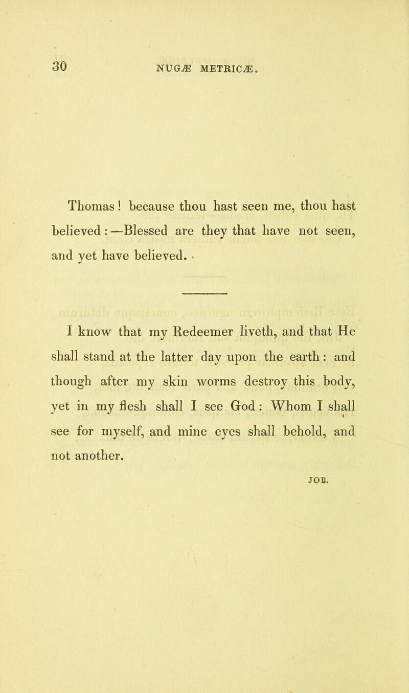 Thomas! because thou hast seen me, thou hast believed:—Blessed are they that have not seen, and yet have believed. . I know that my Redeemer liveth, and that He shall stand at the latter day upon the earth: and though after my skin worms destroy this body, yet in my flesh shall I see God: Whom I shall see for myself, and mine eyes shall behold, and not another. JOB.
