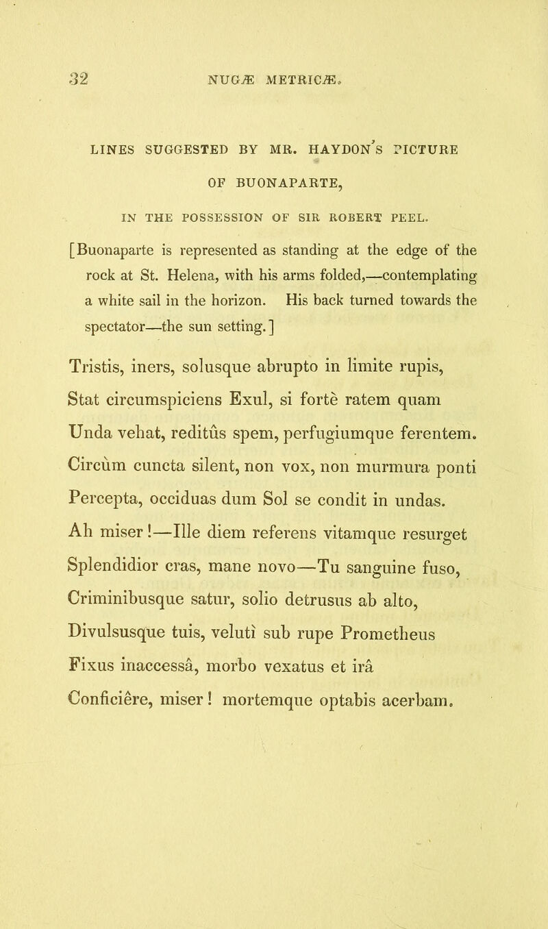 LINES SUGGESTED BY MR. HAYDON’s PICTURE OF BUONAPARTE, IN THE POSSESSION OF SIR ROBERT PEEL. [Buonaparte is represented as standing at the edge of the rock at St. Helena, with his arms folded,—contemplating a white sail in the horizon. His back turned towards the spectator—the sun setting.] Tristis, iners, sol usque abrupto in limite rupis, Stat circumspiciens Exul, si forte ratem quam Unda vehat, reditus spem, perfugiumque ferentem. Circum cuncta silent, non vox, non murmura ponti Percepta, occiduas dum Sol se condit in undas. Ah miser!—Ille diem referens vitamque resurget Splendidior eras, mane novo—Tu sanguine fuso, Criminibusque satur, solio detrusus ab alto, Divulsusque tuis, veluti sub rupe Prometheus Fixus inaccessa, morbo vexatus et ira Conficiere, miser ! mortemque optabis acerbam.