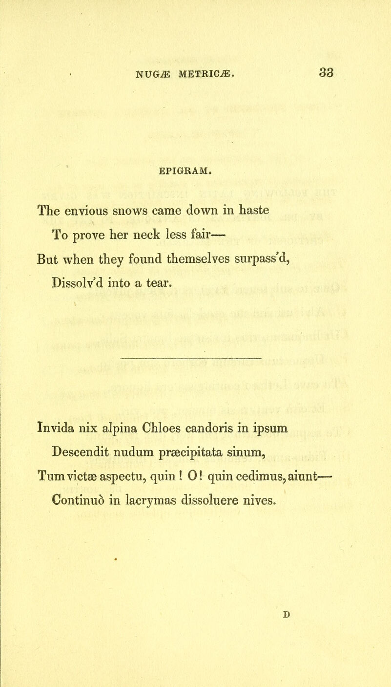 EPIGRAM. The envious snows came down in haste To prove her neck less fair— But when they found themselves surpass'd, Dissolv’d into a tear. Invida nix alpina Chloes candoris in ipsum Descendit nudum prsecipitata sinum, Tumvictseaspectu, quin ! O! quin cedimus, aiunt— Continuo in lacrymas dissoluere nives. D
