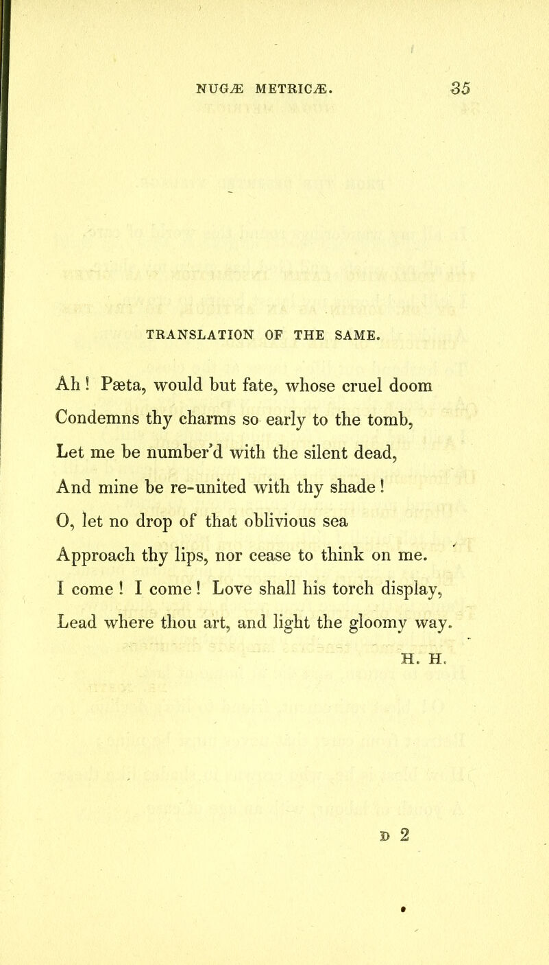 TRANSLATION OF THE SAME. Ah ! Pseta, would but fate, whose cruel doom Condemns thy charms so early to the tomb, Let me he number’d with the silent dead, And mine he re-united with thy shade! 0, let no drop of that oblivious sea Approach thy lips, nor cease to think on me. I come ! I come! Love shall his torch display, Lead where thou art, and light the gloomy way. H. EL