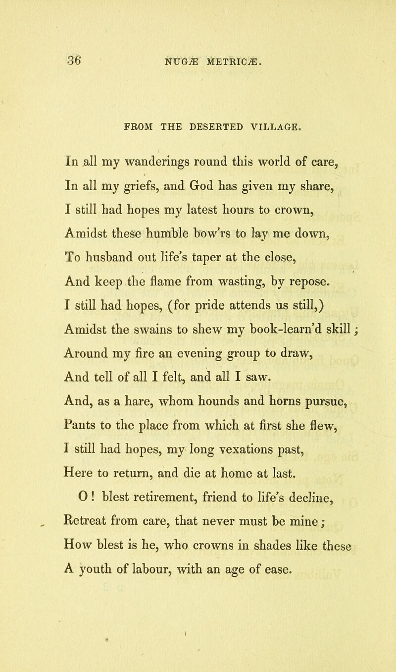 FROM THE DESERTED VILLAGE. In all my wanderings round this world of care, In all my griefs, and God has given my share, I still had hopes my latest hours to crown, Amidst these humble bow’rs to lay me down, To husband out life’s taper at the close, And keep the flame from wasting, by repose. I still had hopes, (for pride attends us still,) Amidst the swains to shew my hook-learn’d skill Around my fire an evening group to draw, And tell of all I felt, and all I saw. And, as a hare, whom hounds and horns pursue, Pants to the place from which at first she flew, I still had hopes, my long vexations past, Here to return, and die at home at last. 0 ! blest retirement, friend to life’s decline, Retreat from care, that never must be mine ; How blest is he, who crowns in shades like these A youth of labour, with an age of ease.