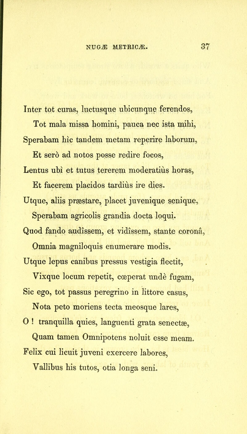 Inter tot curas, luctusque ubicunque ferendos, Tot mala missa homini, pauca nec ista mihi, Sperabam hie tandem metam reperire laborum, Et sero ad notos posse redire focos, Lentus ubi et tutus tererem moderatius horas, Et facerem placidos tardius ire dies. Utque, aliis prsestare, placet juvenique senique, Sperabam agricolis grandia docta loqui. Quod fando audissem, et vidissem, stante corona* Omnia magniloquis enumerare modis. Utque lepus canibus pressus vestigia flectit, Vixque locum repetit, cceperat unde fugam, Sic ego, tot passus peregrino in littore casus, Nota peto moriens tecta meosque lares, O ! tranquilla quies, languenti grata senectge, Quam tamen Omnipotens noluit esse meam. Felix cui licuit juveni exercere labores, Vallibus his tutos, otia longa seni.
