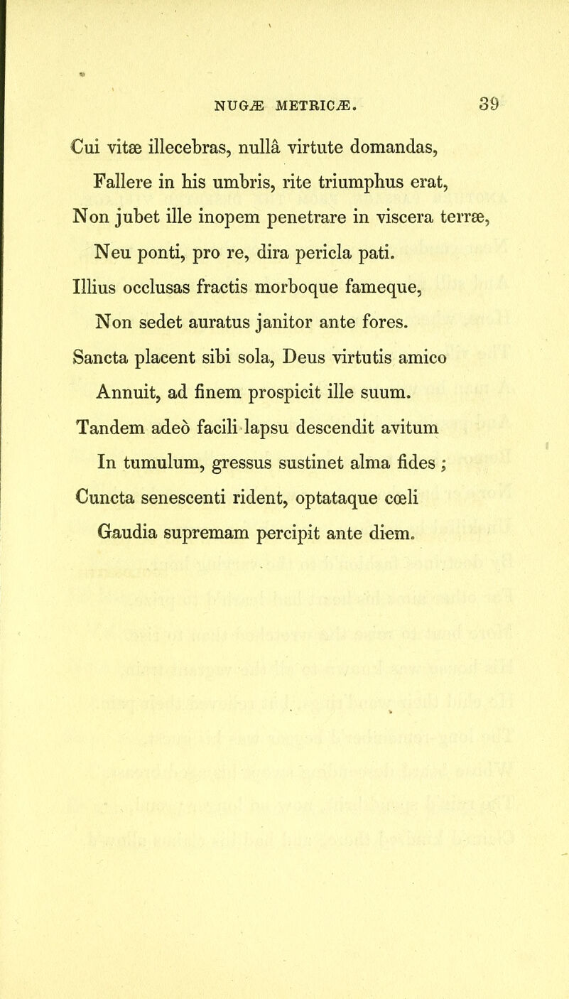Cui vitae illecebras, nulla virtute domandas, Fallere in his umbris, rite triumphus erat, Non jubet ille inopem penetrare in viscera terrae, Neu ponti, pro re, dira pericla pati. Illius occlusas fractis morboque fameque, Non sedet auratus janitor ante fores. Sancta placent sibi sola, Deus virtutis amico Annuit, ad finem prospicit ille suum. Tandem adeo facili lapsu descendit avitum In tumulum, gressus sustinet alma fides ; Cuncta senescenti rident, optataque cceli Gaudia supremam percipit ante diem.