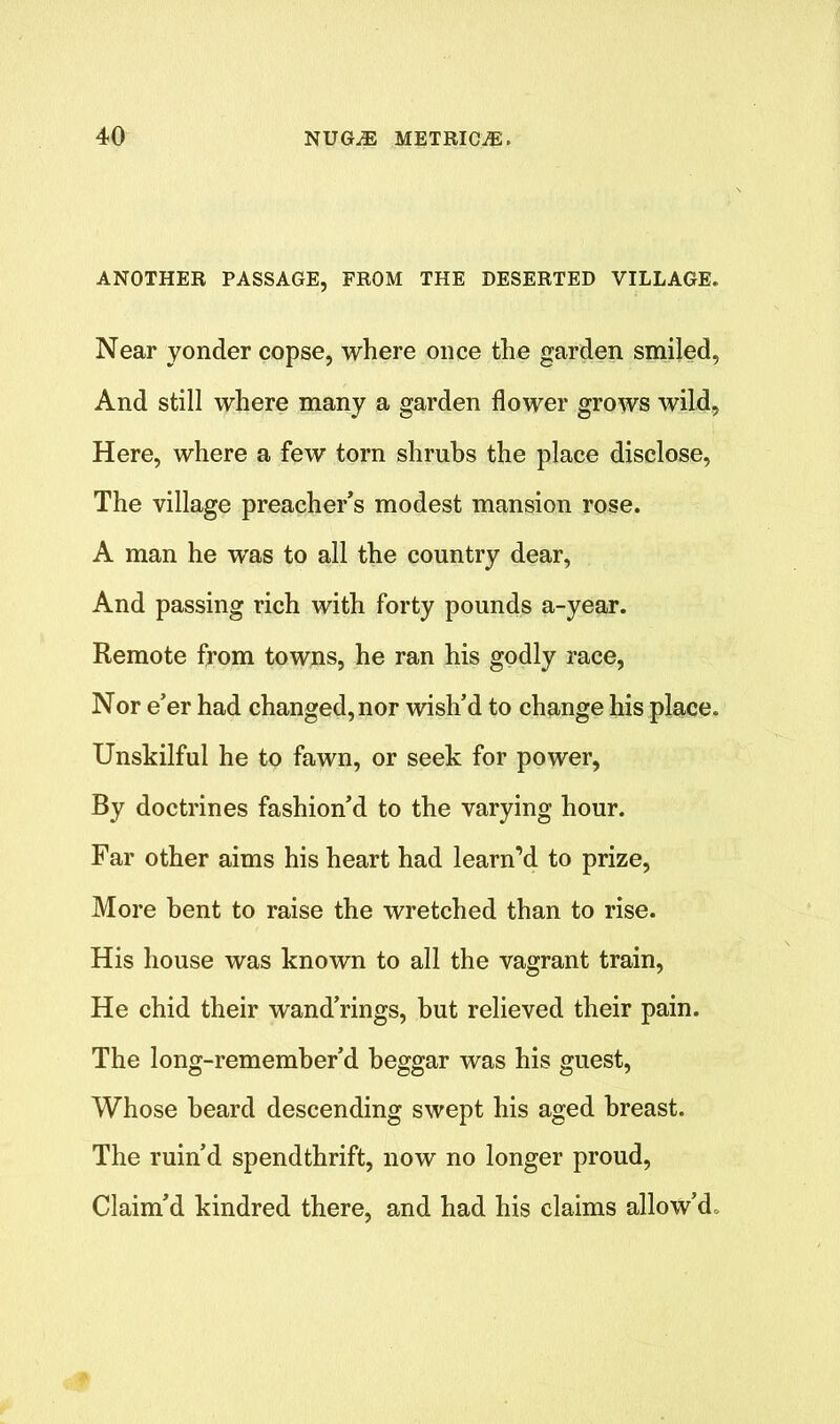 ANOTHER PASSAGE, FROM THE DESERTED VILLAGE. Near yonder copse, where once the garden smiled, And still where many a garden flower grows wild, Here, where a few torn shrubs the place disclose, The village preacher’s modest mansion rose. A man he was to all the country dear, And passing rich with forty pounds a-year. Remote from towns, he ran his godly race, Nor e’er had changed, nor wish’d to change his place. Unskilful he to fawn, or seek for power, By doctrines fashion’d to the varying hour. Far other aims his heart had learn’d to prize, More bent to raise the wretched than to rise. His house was known to all the vagrant train, He chid their wand’rings, but relieved their pain. The long-remember’d beggar was his guest, Whose beard descending swept his aged breast. The ruin’d spendthrift, now no longer proud, Claim’d kindred there, and had his claims allow’d