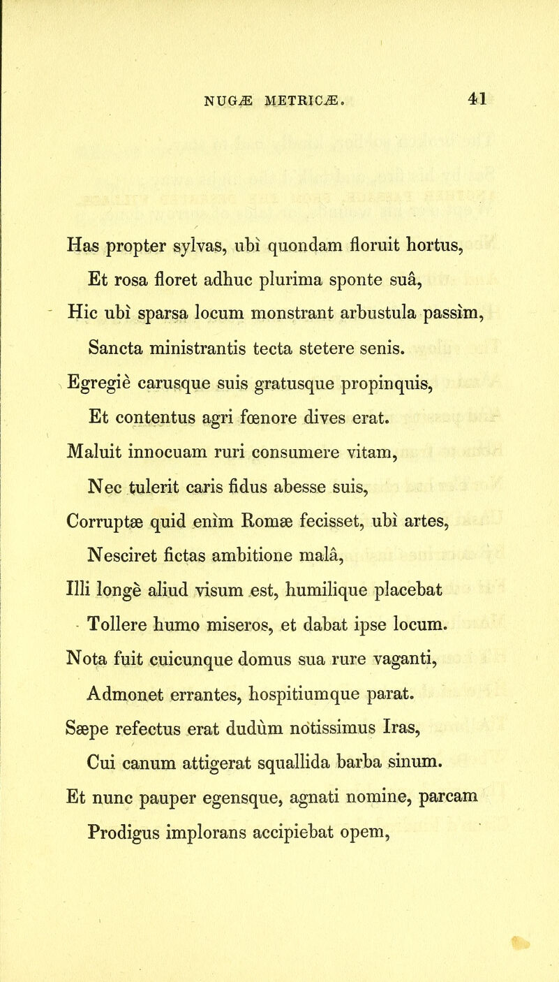 Has propter sylvas, ubi quondam floruit hortus, Et rosa floret adhuc plurinia sponte sua, Hie ubi sparsa locum monstrant arbustula passim, Sancta ministrantis tecta stetere senis. Egregie carusque suis gratusque propinquis, Et contentus agri foenore dives erat. Maluit innocuam ruri consumere vitam, Nec tulerit caris fidus abesse suis, Corruptee quid enim Romse fecisset, ubi artes, Nesciret fictas ambitione mala, Illi longe aliud visum est, humilique placebat Tollere bumo miseros, et dabat ipse locum. Nota fuit cuicunque domus sua rare vaganti, Admonet errantes, hospitiumque parat. Ssepe refectus erat dudum notissimus Iras, Cui canum attigerat squallida barba sinum. Et nunc pauper egensque, agnati nomine, parcam Prodigus implorans accipiebat opem,