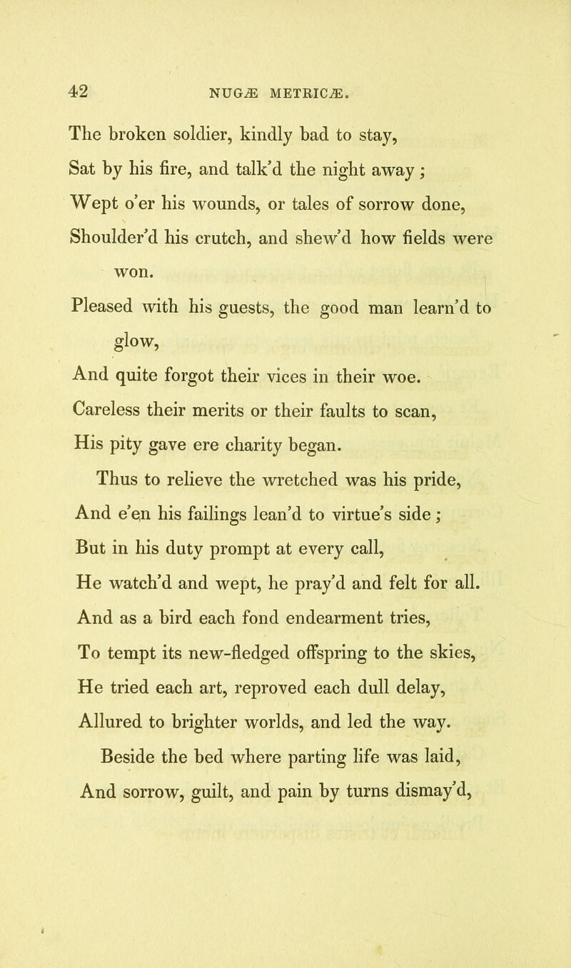 The broken soldier, kindly bad to stay, Sat by his fire, and talk’d the night away; Wept o’er his wounds, or tales of sorrow done, Shoulder’d his crutch, and shew’d how fields were won. Pleased with his guests, the good man learn’d to glow, And quite forgot their vices in their woe. Careless their merits or their faults to scan, His pity gave ere charity began. Thus to relieve the wretched was his pride, And e’e,n his failings lean’d to virtue’s side; But in his duty prompt at every call, He watch’d and wept, he pray’d and felt for all. And as a bird each fond endearment tries, To tempt its new-fledged offspring to the skies, He tried each art, reproved each dull delay, Allured to brighter worlds, and led the way. Beside the bed where parting life was laid, And sorrow, guilt, and pain by turns dismay’d,