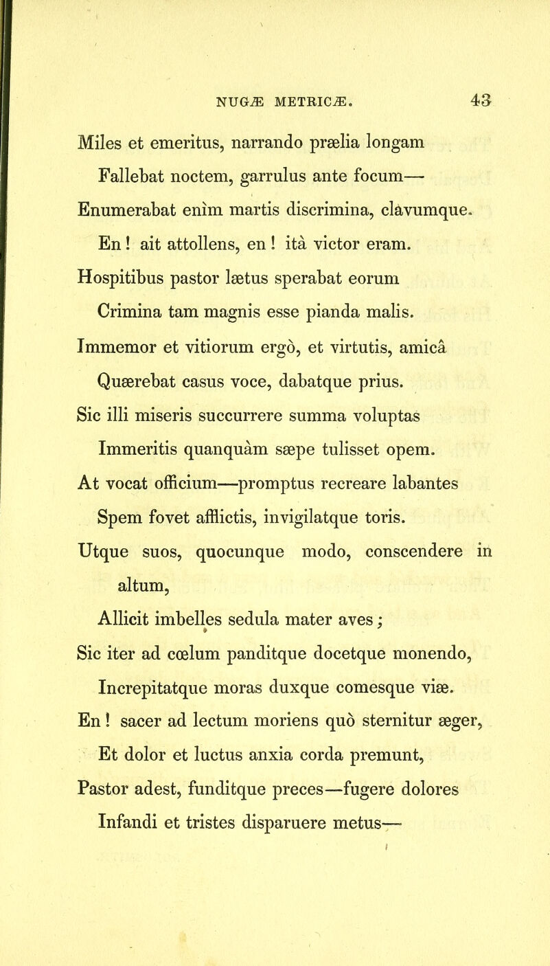 Miles et emeritus, narrando praelia longam Fallebat noctem, garrulus ante focum— Enumerabat enim martis discrimina, clavumque. En! ait attollens, en ! ita victor eram. Hospitibus pastor laetus sperabat eorum Crimina tam magnis esse pianda malis. Immemor et vitiorum ergo, et virtutis, arnica Quaerebat casus voce, dabatque prius. Sic illi miseris succurrere summa voluptas Immeritis quanquam saepe tulisset opem. At vocat officium—promptus recreare labantes Spem fovet afflictis, invigilatque toris. Utque suos, quocunque modo, conscendere in altum, Allicit imbelles sedula mater aves; Sic iter ad coelum panditque docetque monendo, Increpitatque moras duxque comesque viae. En! sacer ad lectum moriens quo sternitur aeger, Et dolor et luctus anxia corda premunt, Pastor adest, funditque preces—fugere dolores Infandi et tristes disparuere metus—-