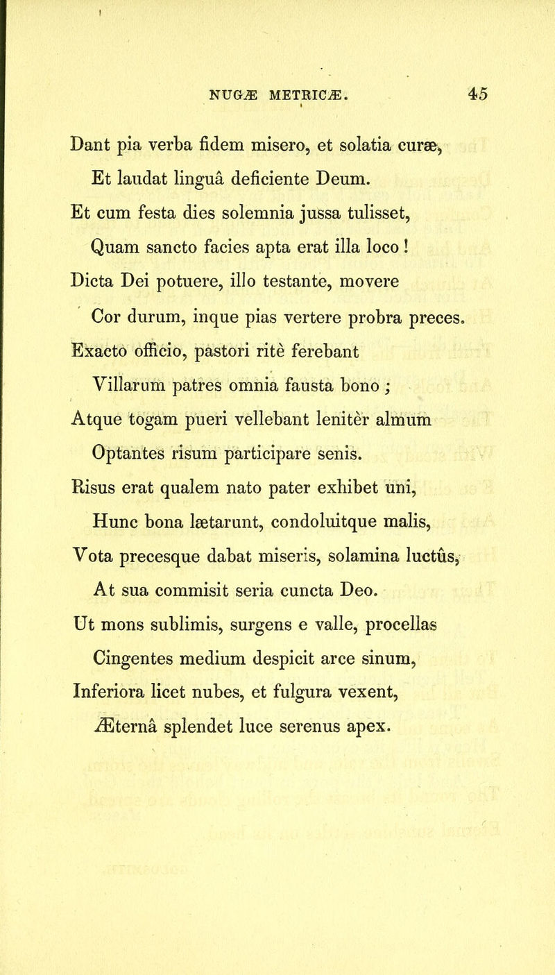 Dant pia verba fidem misero, et solatia curse, Et laudat lingua deficiente Deum. Et cum festa dies solemnia jussa tulisset, Quam sancto facies apta erat ilia loco! Dicta Dei potuere, illo testante, movere Cor durum, inque pias vertere probra preces. Exaeto officio, pastori rite ferebant Villarum patres omnia fausta bono ; Atque togam pueri vellebant leniter almum Optantes risum participare senis. Risus erat qualem nato pater exhibet uni, Hunc bona lsetarunt, condoluitque malis, Vota precesque dabat miseris, solamina luctus, At sua commisit seria cuncta Deo. Ut mons sublimis, surgens e valle, procellas Cingentes medium despicit arce sinum, Inferiora licet nubes, et fulgura vexent, iEterna splendet luce serenus apex.