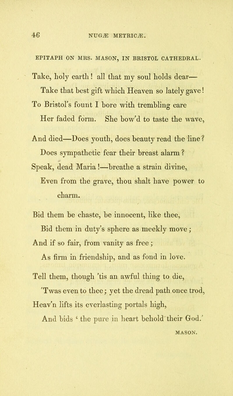 EPITAPH ON MRS. MASON, IN BRISTOL CATHEDRAL. Take, holy earth! all that my soul holds dear— Take that best gift which Heaven so lately gave! To Bristol’s fount I bore with trembling care Her faded form. She bow’d to taste the wave, And died—Does youth, does beauty read the line ? Does sympathetic fear their breast alarm ? Speak, dead Maria !—breathe a strain divine, Even from the grave, thou shalt have power to charm. Bid them be chaste, be innocent, like thee, Bid them in duty’s sphere as meekly move; And if so fair, from vanity as free; As firm in friendship, and as fond in love. Tell them, though ’tis an awful thing to die, ’Twas even to thee; yet the dread path once trod, Heav’n lifts its everlasting portals high, And bids ‘ the pure in heart behold their God.’ MASON.
