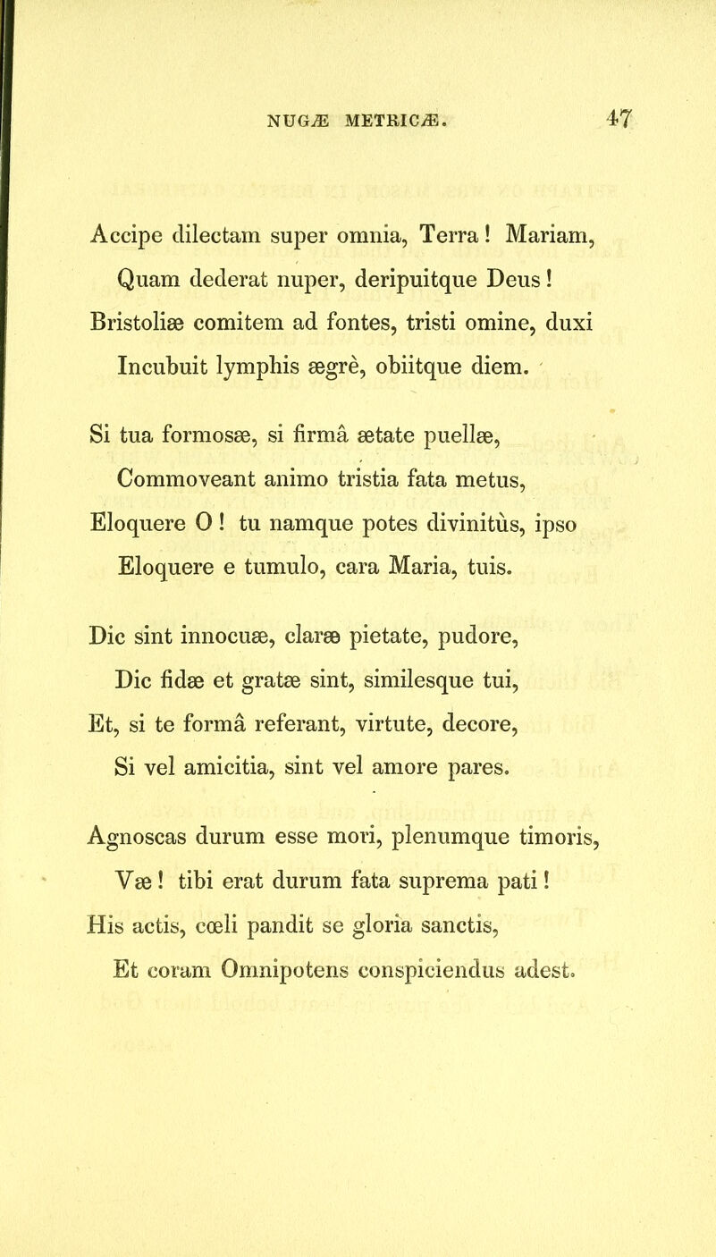 Accipe dilectam super omnia, Terra! Mariam, Quam dederat nuper, deripuitque Deus! Bristoliae comitem ad fontes, tristi omine, duxi Incubuit lymphis aegre, obiitque diem. Si tua formosae, si firma aetate puellae, Commoveant animo tristia fata metus, Eloquere 0 ! tu namque potes divinitiis, ipso Eloquere e tumulo, cara Maria, tuis. Die sint innocuse, clarse pietate, pudore, Die fidse et gratae sint, similesque tui, Et, si te forma referant, virtute, decore, Si vel amicitia, sint vel amore pares. Agnoscas durum esse mori, plenumque timoris, Vae ! tibi erat durum fata suprema pati! His actis, coeli pandit se gloria sanctis, Et coram Omnipotens conspiciendus adest.