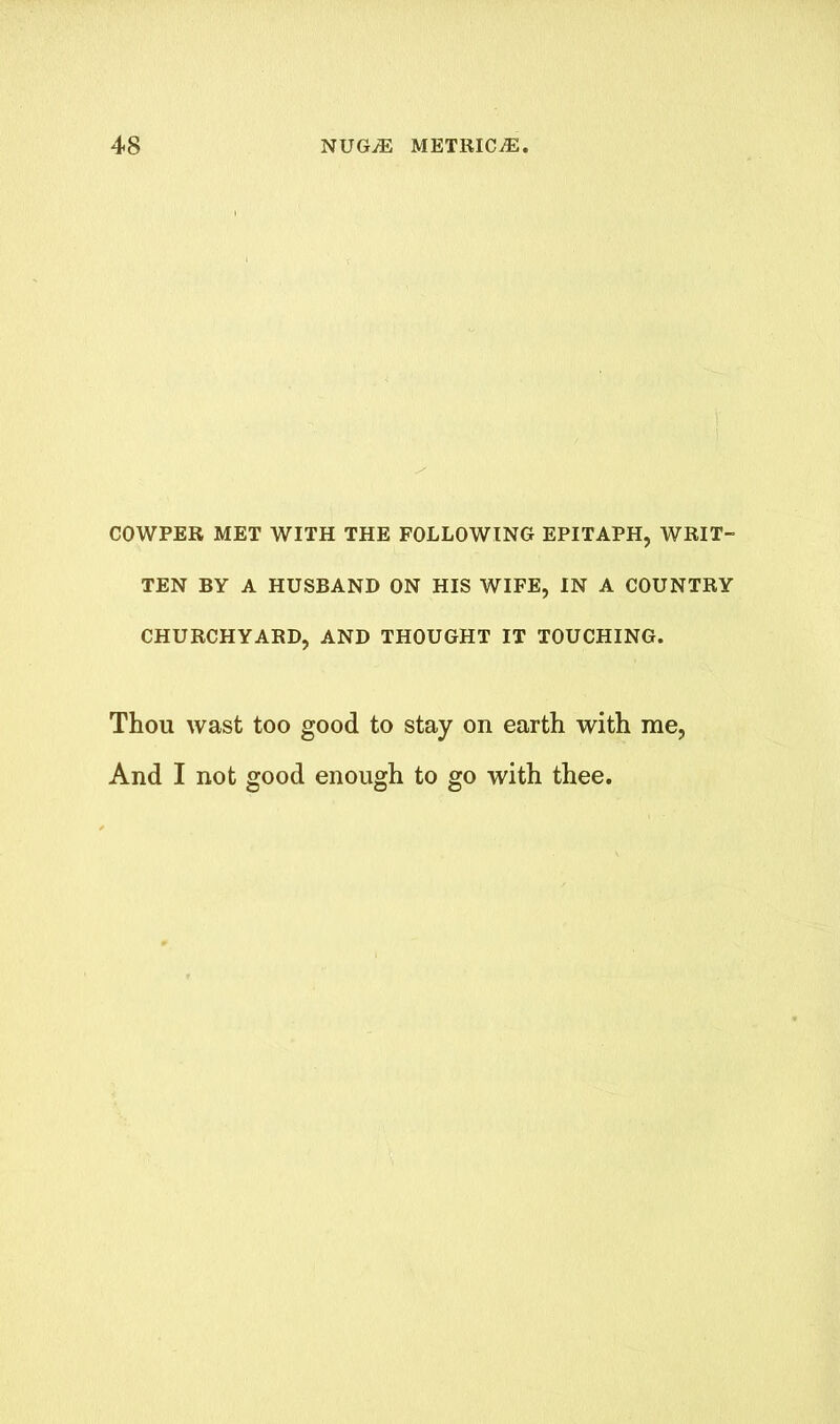 COWPER MET WITH THE FOLLOWING EPITAPH, WRIT- TEN BY A HUSBAND ON HIS WIFE, IN A COUNTRY CHURCHYARD, AND THOUGHT IT TOUCHING. Thou wast too good to stay on earth with me, And I not good enough to go with thee.