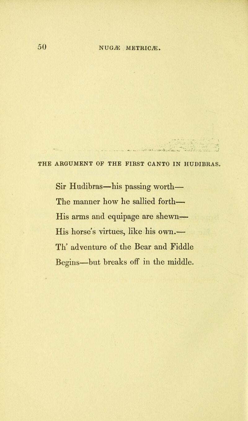 THE ARGUMENT OF THE FIRST CANTO IN HUDIBRAS. Sir Hudibras—bis passing worth— The manner how he sallied forth— His arms and equipage are shewn— His horse’s virtues, like his own.— Th’ adventure of the Bear and Fiddle Begins—but breaks off in the middle. o