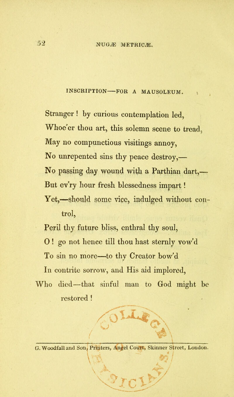 INSCRIPTION FOR A MAUSOLEUM. Stranger ! by curious contemplation led, Whoe’er thou art, this solemn scene to tread, May no compunctious visitings annoy, No unrepented sins thy peace destroy,— No passing day wound with a Parthian dart,— But ev’ry hour fresh blessedness impart! Yet,—should some vice, indulged without con- trol, Peril thy future bliss, enthral thy soul, 0 ! go not hence till thou hast sternly vow’d To sin no more—to thy Creator bow’d In contrite sorrow, and His aid implored, Who died—that sinful man to God might be restored ! G. Woodfall and Son, Printers, Angel Court, Skinner Street, London /