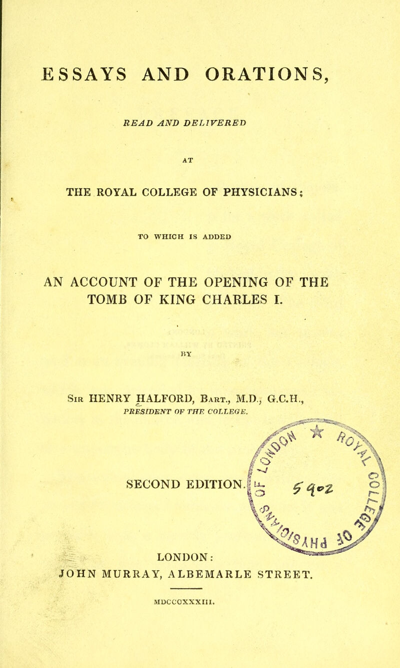 ESSAYS AND ORATIONS, READ AND DELIVERED THE ROYAL COLLEGE OF PHYSICIANS; TO WHICH IS ADDED AN ACCOUNT OF THE OPENING OF THE TOMB OF KING CHABLES I. BY Sir HENRY HALFORD, Bart., M.D., G.C.H., PRESIDENT OF THE COLLEGE. JOHN MURRAY, ALBEMARLE STREET. MDCCOXXXIII.