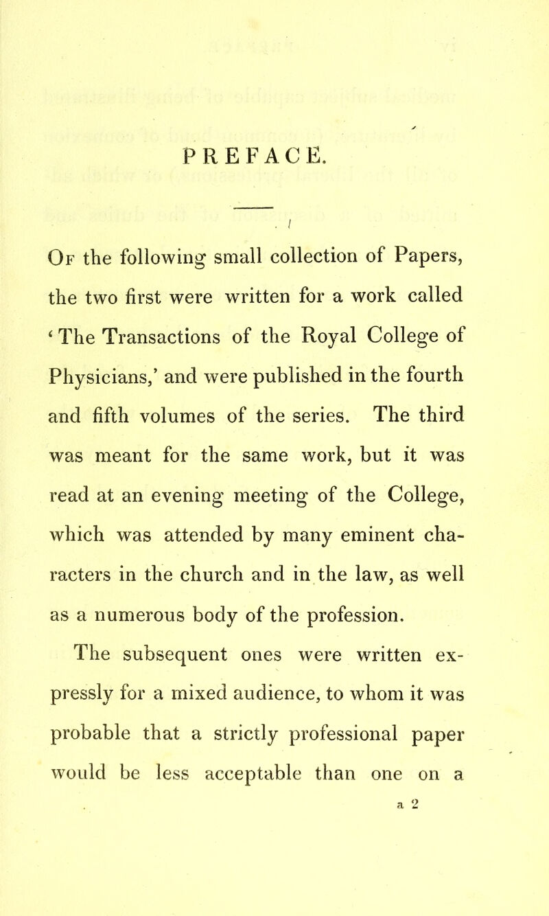 PREFACE. ; / Of the following small collection of Papers, the two first were written for a work called 4 The Transactions of the Royal College of Physicians,’ and were published in the fourth and fifth volumes of the series. The third was meant for the same work, but it was read at an evening meeting of the College, which was attended by many eminent cha- racters in the church and in the law, as well as a numerous body of the profession. The subsequent ones were written ex- pressly for a mixed audience, to whom it was probable that a strictly professional paper would be less acceptable than one on a