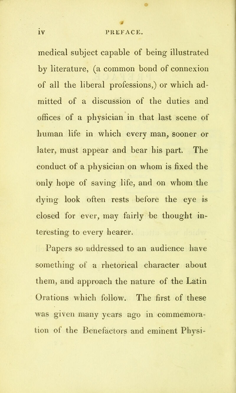 # medical subject capable of being illustrated by literature, (a common bond of connexion of all the liberal professions,) or which ad- mitted of a discussion of the duties and offices of a physician in that last scene of human life in which every man, sooner or later, must appear and bear his part. The conduct of a physician on whom is fixed the only hope of saving life, and on whom the dying look often rests before the eye is closed for ever, may fairly be thought in- teresting to every hearer. Papers so addressed to an audience have something of a rhetorical character about them, and approach the nature of the Latin Orations which follow. The first of these was given many years ago in commemora- tion of the Benefactors and eminent Physi-