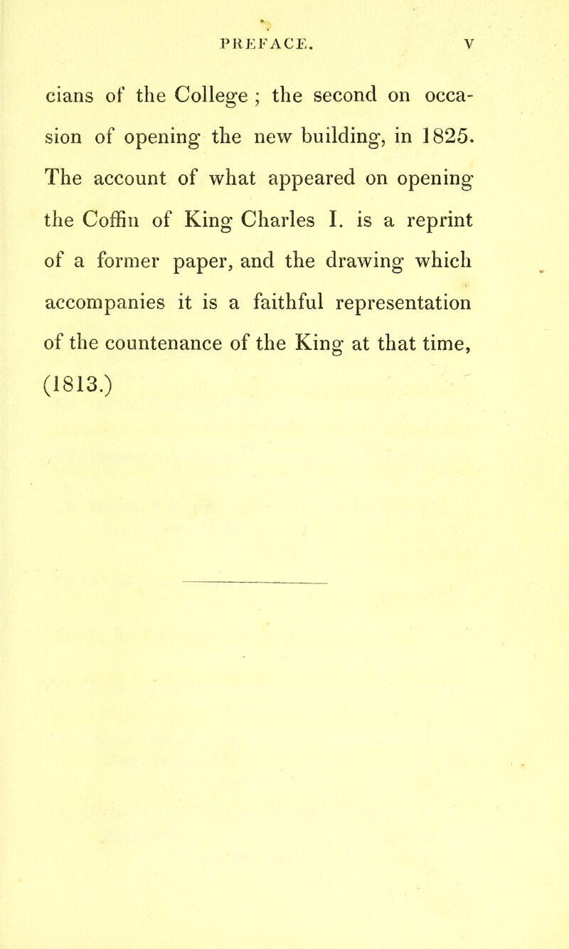 cians of the College ; the second on occa- sion of opening the new building, in 1825. The account of what appeared on opening the Coffin of King Charles I. is a reprint of a former paper, and the drawing which accompanies it is a faithful representation of the countenance of the King at that time, (1813.)