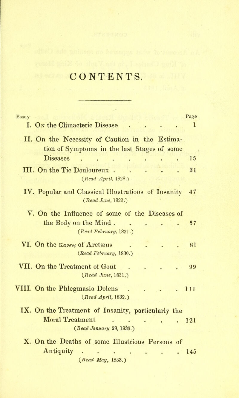 CONTENTS. Essay Page I. On the Climacteric Disease .... 1 II. On the Necessity of Caution in the Estima- tion of Symptoms in the last Stages of some Diseases 15 III. On the Tic Douloureux 31 (Read April, 1828.) IV. Popular and Classical Illustrations of Insanity 4 7 (Read June, 1829.) V. On the Influence of some of the Diseases of the Body on the Mind 57 (Read February, 1831.) VI. On the Kautros of Aretseus . . . .81 (Read February, 1830.) VII. On the Treatment of Gout . . . .99 (Read June, 1831.) VIII. On the Phlegmasia Dolens . . . .111 (Read April, 1832.) IX. On the Treatment of Insanity, particularly the Moral Treatment 121 (Read January 28, 1833.) X. On the Deaths of some Illustrious Persons of Antiquity 145 (Read May, 1833.)