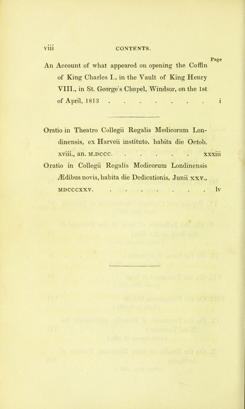 Page An Account of what appeared on opening the Coffin of King Charles I., in the Vault of King Henry VIII., in St. George’s Chapel, Windsor, on the 1st of April, 1813 i Oratio in Theatro Collegii Regalis Medicorum Lon- dinensis, ex Harveii instituto, habita die Octob. xviii., an. m.dccc xxxiii Oratio in Collegii Regalis Medicorum Londinensis iEdibusnovis, habita die Dedicationis, Junii xxv., mdcccxxv. lv