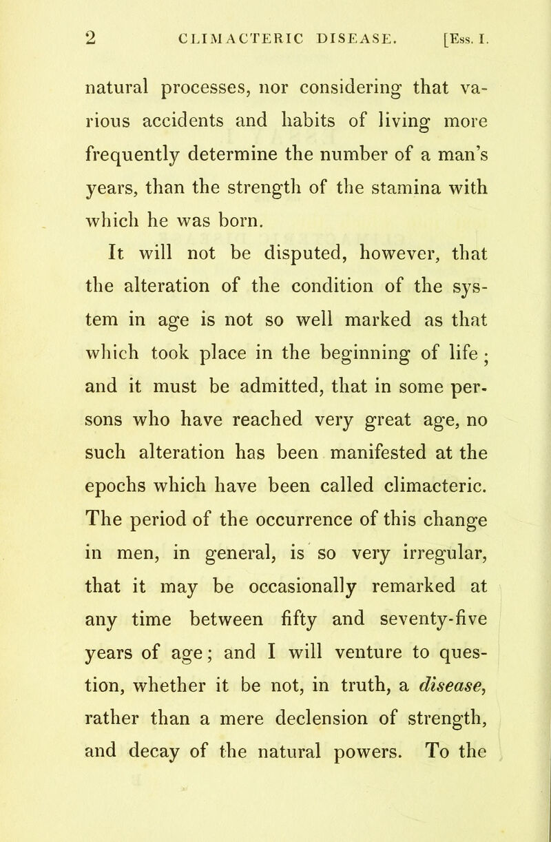 natural processes, nor considering that va- rious accidents and habits of living more frequently determine the number of a man’s years, than the strength of the stamina with which he was born. It will not be disputed, however, that the alteration of the condition of the sys- tem in age is not so well marked as that which took place in the beginning of life • and it must be admitted, that in some per- sons who have reached very great age, no such alteration has been manifested at the epochs which have been called climacteric. The period of the occurrence of this change in men, in general, is so very irregular, that it may be occasionally remarked at any time between fifty and seventy-five years of age; and I will venture to ques- tion, whether it be not, in truth, a disease, rather than a mere declension of strength, and decay of the natural powers. To the