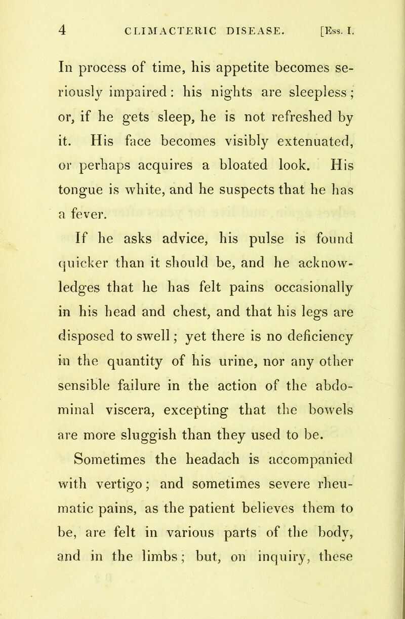 In process of time, his appetite becomes se- riously impaired: his nights are sleepless; or, if he gets sleep, he is not refreshed by it. His face becomes visibly extenuated, or perhaps acquires a bloated look. His tongue is white, and he suspects that he has a fever. If he asks advice, his pulse is found quicker than it should be, and he acknow- ledges that he has felt pains occasionally in his head and chest, and that his legs are disposed to swell; yet there is no deficiency in the quantity of his urine, nor any other sensible failure in the action of the abdo- minal viscera, excepting that the bowels are more sluggish than they used to be. Sometimes the headach is accompanied with vertigo; and sometimes severe rheu- matic pains, as the patient believes them to be, are felt in various parts of the body, and in the limbs; but, on inquiry, these