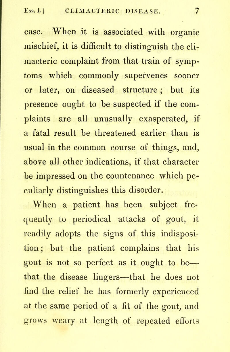 ease. When it is associated with organic mischief, it is difficult to distinguish the cli- macteric complaint from that train of symp- toms which commonly supervenes sooner or later, on diseased structure; but its presence ought to be suspected if the com- plaints are all unusually exasperated, if a fatal result be threatened earlier than is usual in the common course of things, and, above all other indications, if that character be impressed on the countenance which pe- culiarly distinguishes this disorder. When a patient has been subject fre- quently to periodical attacks of gout, it readily adopts the signs of this indisposi- tion ; but the patient complains that his gout is not so perfect as it ought to be— that the disease lingers—that he does not find the relief he has formerly experienced at the same period of a fit of the gout, and grows weary at length of repeated efforts