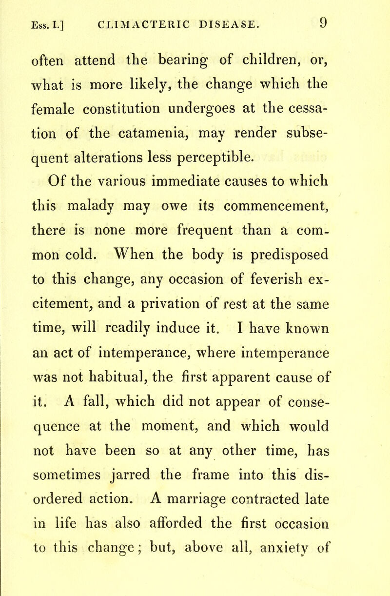 often attend the bearing of children, or, what is more likely, the change which the female constitution undergoes at the cessa- tion of the catamenia, may render subse- quent alterations less perceptible. Of the various immediate causes to which this malady may owe its commencement, there is none more frequent than a com- mon cold. When the body is predisposed to this change, any occasion of feverish ex- citement, and a privation of rest at the same time, will readily induce it. I have known an act of intemperance, where intemperance was not habitual, the first apparent cause of it. A fall, which did not appear of conse- quence at the moment, and which would not have been so at any other time, has sometimes jarred the frame into this dis- ordered action. A marriage contracted late in life has also afforded the first occasion to this change; but, above all, anxiety of