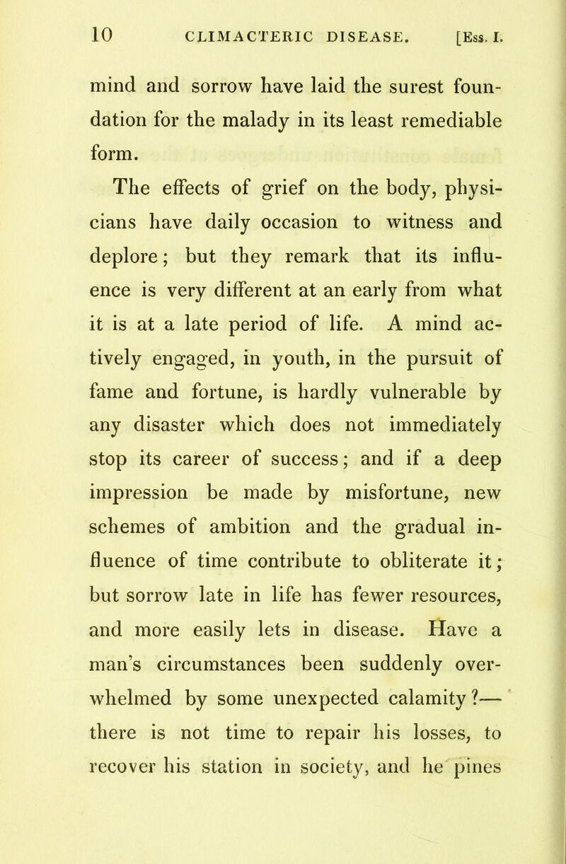 mind and sorrow have laid the surest foun- dation for the malady in its least remediable form. The effects of grief on the body, physi- cians have daily occasion to witness and deplore; but they remark that its influ- ence is very different at an early from what it is at a late period of life. A mind ac- tively engaged, in youth, in the pursuit of fame and fortune, is hardly vulnerable by any disaster which does not immediately stop its career of success; and if a deep impression be made by misfortune, new schemes of ambition and the gradual in- fluence of time contribute to obliterate it; but sorrow late in life has fewer resources, and more easily lets in disease. Have a man’s circumstances been suddenly over- whelmed by some unexpected calamity ?—■ there is not time to repair his losses, to recover his station in society, and he pines