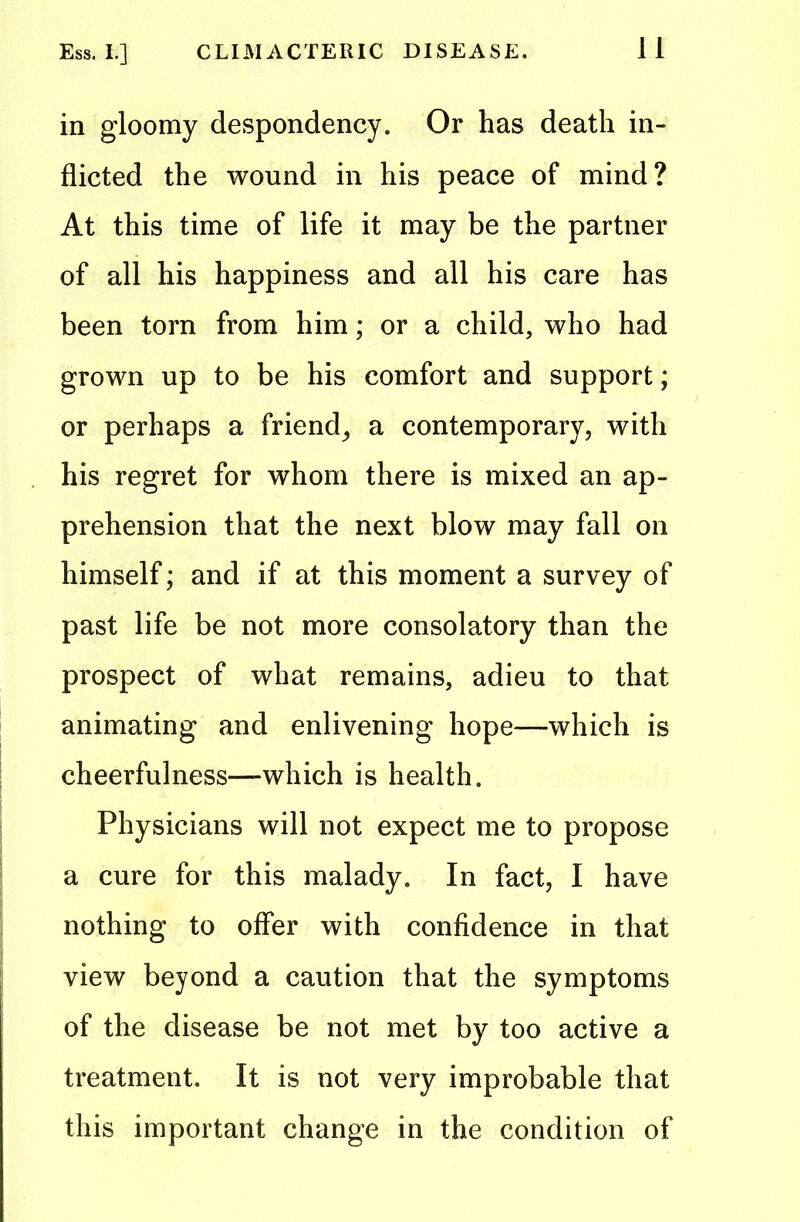 in gloomy despondency. Or has death in- flicted the wound in his peace of mind? At this time of life it may be the partner of all his happiness and all his care has been torn from him; or a child, who had grown up to be his comfort and support; or perhaps a friend,, a contemporary, with his regret for whom there is mixed an ap- prehension that the next blow may fall on himself; and if at this moment a survey of past life be not more consolatory than the prospect of what remains, adieu to that animating and enlivening hope—which is cheerfulness—-which is health. Physicians will not expect me to propose a cure for this malady. In fact, I have nothing to offer with confidence in that view beyond a caution that the symptoms of the disease be not met by too active a treatment. It is not very improbable that this important change in the condition of