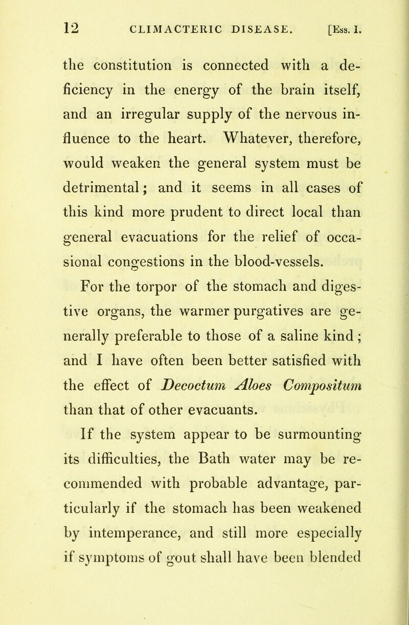 the constitution is connected with a de- ficiency in the energy of the brain itself, and an irregular supply of the nervous in- fluence to the heart. Whatever, therefore, would weaken the general system must be detrimental; and it seems in all cases of this kind more prudent to direct local than general evacuations for the relief of occa- sional congestions in the blood-vessels. For the torpor of the stomach and diges- tive organs, the warmer purgatives are ge- nerally preferable to those of a saline kind ; and I have often been better satisfied with the effect of Decoctum Aloes Compositum than that of other evacuants. If the system appear to be surmounting its difficulties, the Bath water may be re- commended with probable advantage, par- ticularly if the stomach has been weakened by intemperance, and still more especially if symptoms of gout shall have been blended