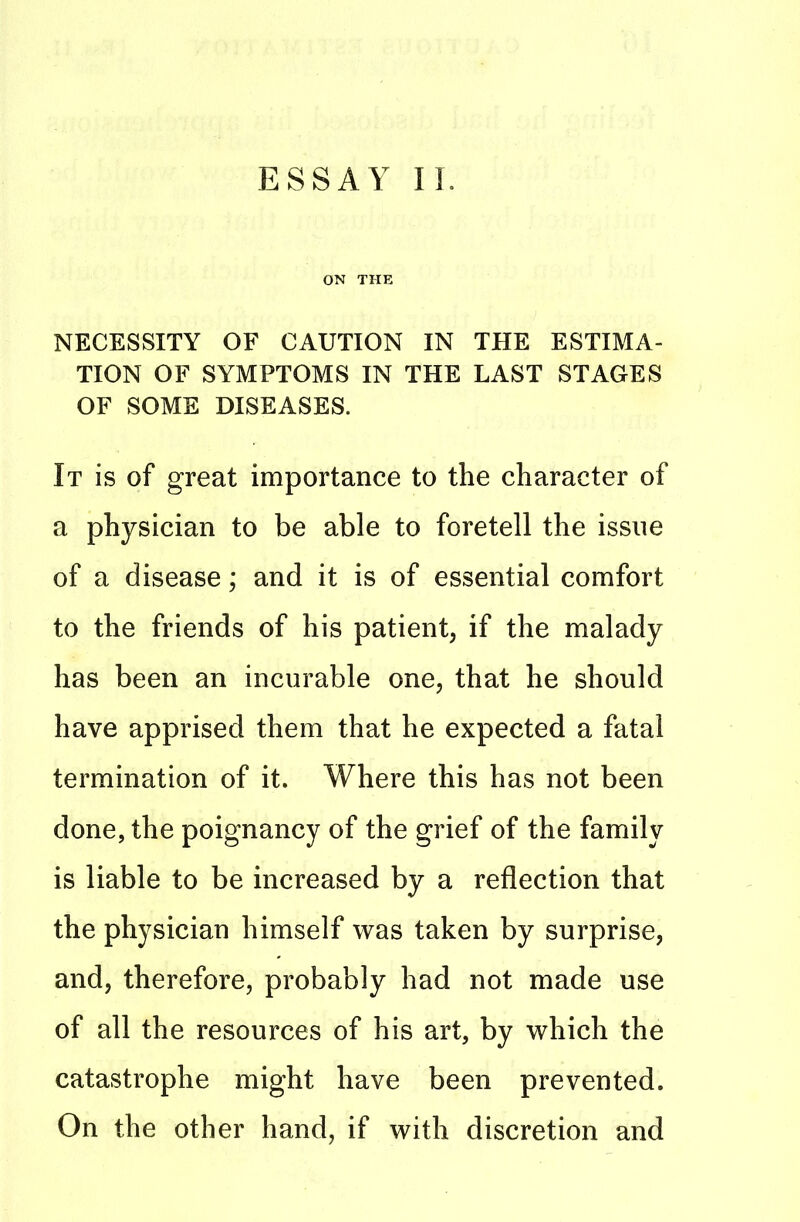 ESSAY II. ON THE NECESSITY OF CAUTION IN THE ESTIMA- TION OF SYMPTOMS IN THE LAST STAGES OF SOME DISEASES. It is of great importance to the character of a physician to be able to foretell the issue of a disease; and it is of essential comfort to the friends of his patient, if the malady has been an incurable one, that he should have apprised them that he expected a fatal termination of it. Where this has not been done, the poignancy of the grief of the family is liable to be increased by a reflection that the physician himself was taken by surprise, and, therefore, probably had not made use of all the resources of his art, by which the catastrophe might have been prevented. On the other hand, if with discretion and