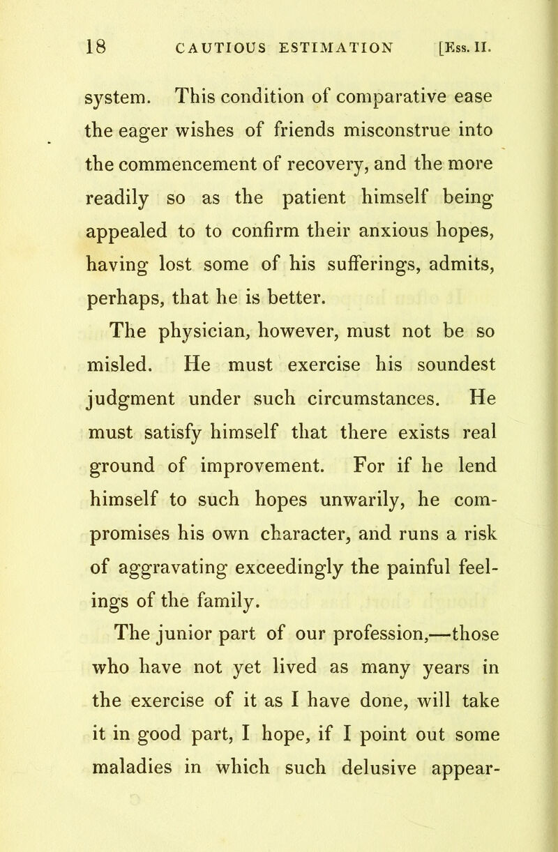 system. This condition of comparative ease the eager wishes of friends misconstrue into the commencement of recovery, and the more readily so as the patient himself being appealed to to confirm their anxious hopes, having lost some of bis sufferings, admits, perhaps, that he is better. The physician, however, must not be so misled. He must exercise his soundest judgment under such circumstances. He must satisfy himself that there exists real ground of improvement. For if he lend himself to such hopes unwarily, he com- promises his own character, and runs a risk of aggravating exceedingly the painful feel- ings of the family. The junior part of our profession,—those who have not yet lived as many years in the exercise of it as I have done, will take it in good part, I hope, if I point out some maladies in which such delusive appear-