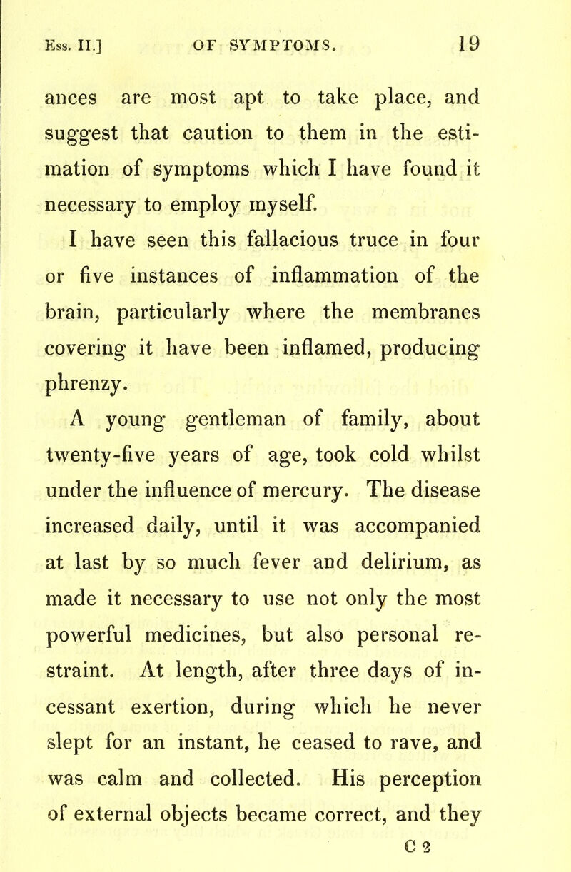 ances are most apt to take place, and suggest that caution to them in the esti- mation of symptoms which I have found it necessary to employ myself. I have seen this fallacious truce in four or five instances of inflammation of the brain, particularly where the membranes covering it have been inflamed, producing phrenzy. A young gentleman of family, about twenty-five years of age, took cold whilst under the influence of mercury. The disease increased daily, until it was accompanied at last by so much fever and delirium, as made it necessary to use not only the most powerful medicines, but also personal re- straint. At length, after three days of in- cessant exertion, during which he never slept for an instant, he ceased to rave, and was calm and collected. His perception of external objects became correct, and they