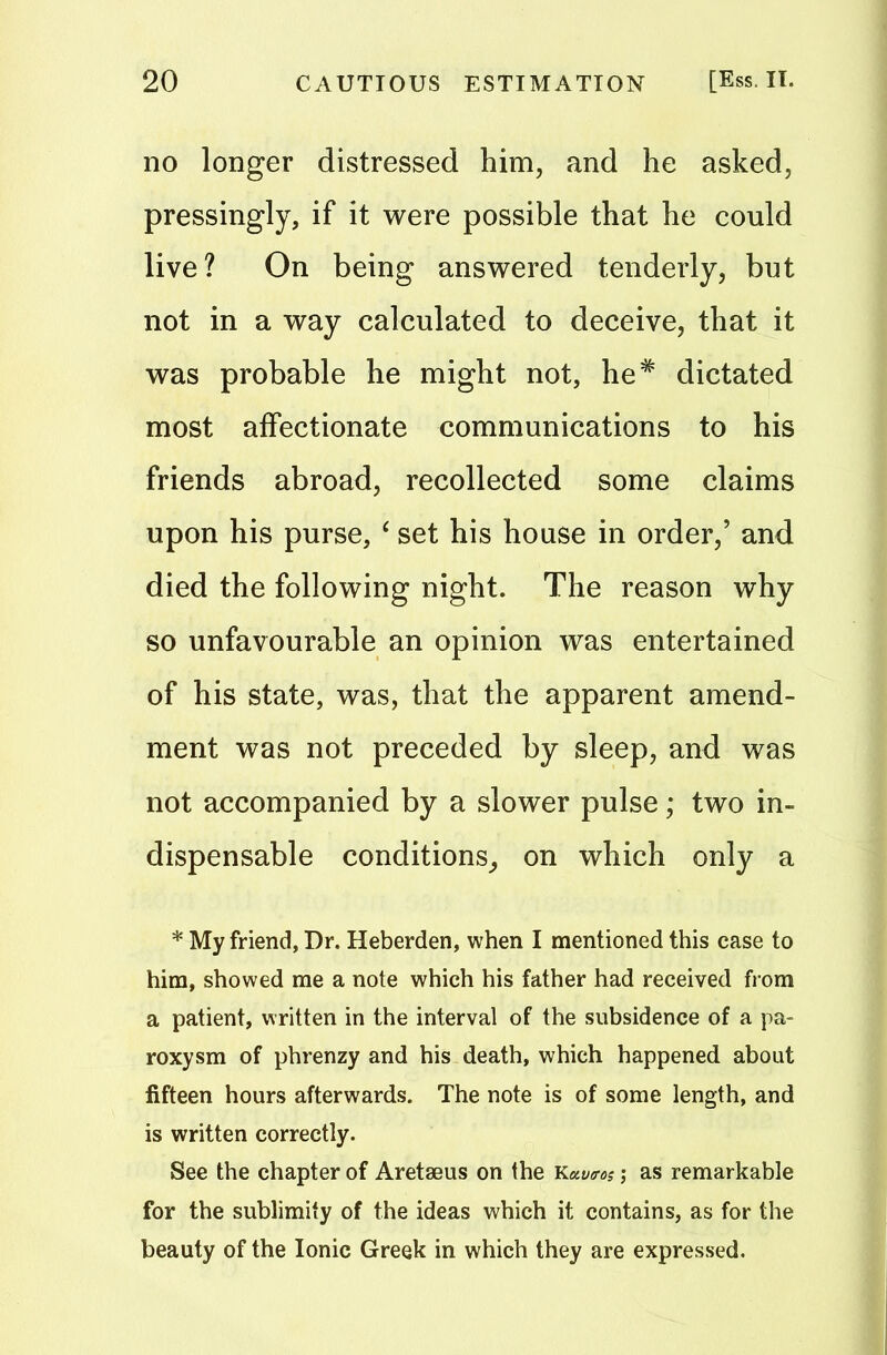 no longer distressed him, and he asked, pressingly, if it were possible that he could live? On being answered tenderly, but not in a way calculated to deceive, that it was probable he might not, he* dictated most affectionate communications to his friends abroad, recollected some claims upon his purse, ‘ set his house in order,’ and died the following night. The reason why so unfavourable an opinion was entertained of his state, was, that the apparent amend- ment was not preceded by sleep, and was not accompanied by a slower pulse; two in- dispensable conditions, on which only a * My friend, Dr. Heberden, when I mentioned this case to him, showed me a note which his father had received from a patient, written in the interval of the subsidence of a pa- roxysm of phrenzy and his death, which happened about fifteen hours afterwards. The note is of some length, and is written correctly. See the chapter of Aretaeus on the Kavtos; as remarkable for the sublimity of the ideas which it contains, as for the beauty of the Ionic Greek in which they are expressed.
