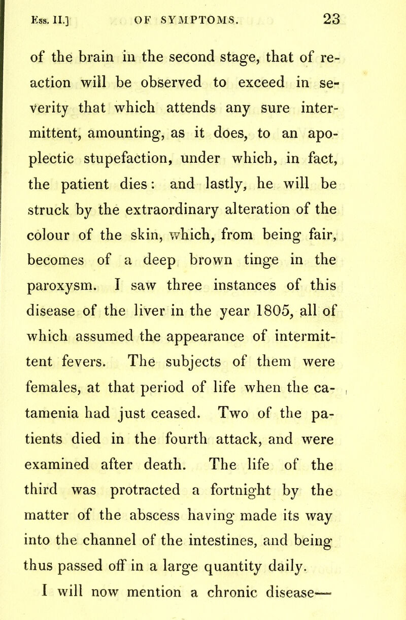 of the brain in the second stage, that of re- action wiil be observed to exceed in se- verity that which attends any sure inter- mittent, amounting, as it does, to an apo- plectic stupefaction, under which, in fact, the patient dies: and lastly, he will be struck by the extraordinary alteration of the colour of the skin, which, from being fair, becomes of a deep brown tinge in the paroxysm. I saw three instances of this disease of the liver in the year 1805, all of which assumed the appearance of intermit- tent fevers. The subjects of them were females, at that period of life when the ca- tamenia had just ceased. Two of the pa- tients died in the fourth attack, and were examined after death. The life of the third was protracted a fortnight by the matter of the abscess having made its way into the channel of the intestines, and being thus passed off in a large quantity daily. I will now mention a chronic disease—