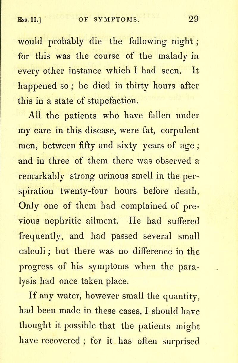 would probably die the following night; for this was the course of the malady in every other instance which I had seen. It happened so; he died in thirty hours after this in a state of stupefaction. All the patients who have fallen under my care in this disease, were fat, corpulent men, between fifty and sixty years of age : and in three of them there was observed a remarkably strong urinous smell in the per- spiration twenty-four hours before death. Only one of them had complained of pre- vious nephritic ailment. He had suffered frequently, and had passed several small calculi; but there was no difference in the progress of his symptoms when the para- lysis had once taken place. If any water, however small the quantity, had been made in these cases, I should have thought it possible that the patients might have recovered ; for it has often surprised