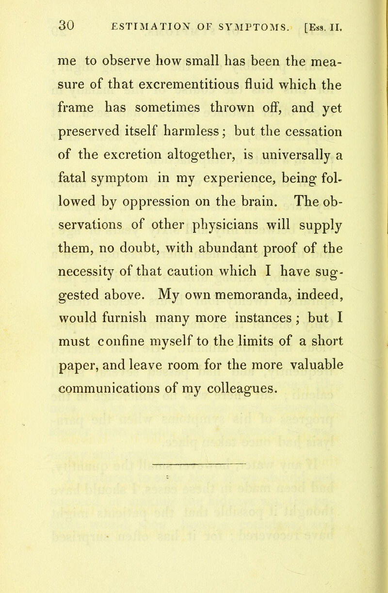 ESTIMATION OF SYMPTOMS. [Ess. II. me to observe how small has been the mea- sure of that excrementitious fluid which the frame has sometimes thrown off, and yet preserved itself harmless; but the cessation of the excretion altogether, is universally a fatal symptom in my experience, being fol- lowed by oppression on the brain. The ob- servations of other physicians will supply them, no doubt, with abundant proof of the necessity of that caution which I have sug- gested above. My own memoranda, indeed, would furnish many more instances ; but I must confine myself to the limits of a short paper, and leave room for the more valuable communications of my colleagues.