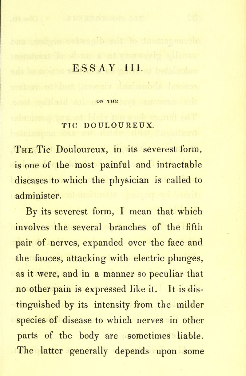 ON THE TIC DOULOUREUX. The Tic Douloureux, in its severest form, is one of the most painful and intractable diseases to which the physician is called to administer. By its severest form, I mean that which involves the several branches of the fifth pair of nerves, expanded over the face and the fauces, attacking with electric plunges, as it were, and in a manner so peculiar that no other pain is expressed like it. It is dis- tinguished by its intensity from the milder species of disease to which nerves in other parts of the body are sometimes liable. The latter generally depends upon some