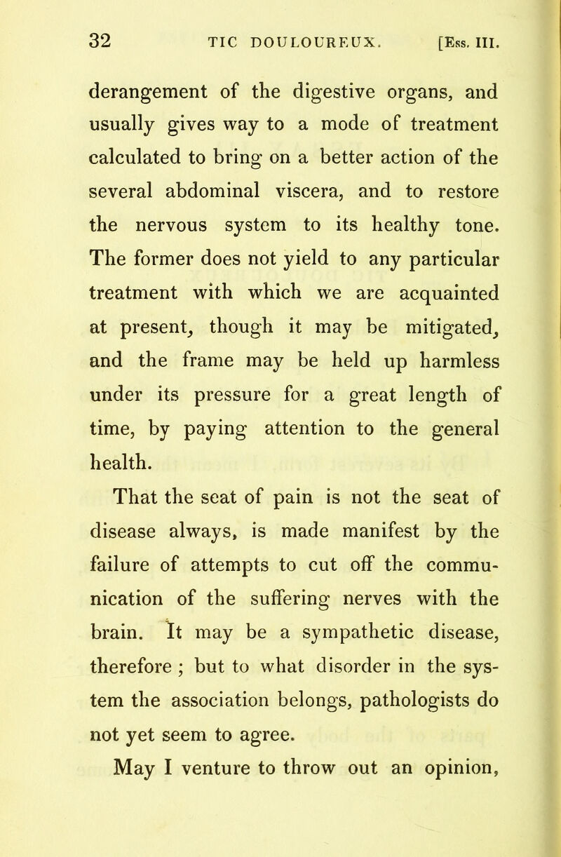 derangement of the digestive organs, and usually gives way to a mode of treatment calculated to bring on a better action of the several abdominal viscera, and to restore the nervous system to its healthy tone. The former does not yield to any particular treatment with which we are acquainted at present, though it may be mitigated, and the frame may be held up harmless under its pressure for a great length of time, by paying attention to the general health. That the seat of pain is not the seat of disease always, is made manifest by the failure of attempts to cut off the commu- nication of the suffering nerves with the brain. It may be a sympathetic disease, therefore ; but to what disorder in the sys- tem the association belongs, pathologists do not yet seem to agree. May I venture to throw out an opinion,