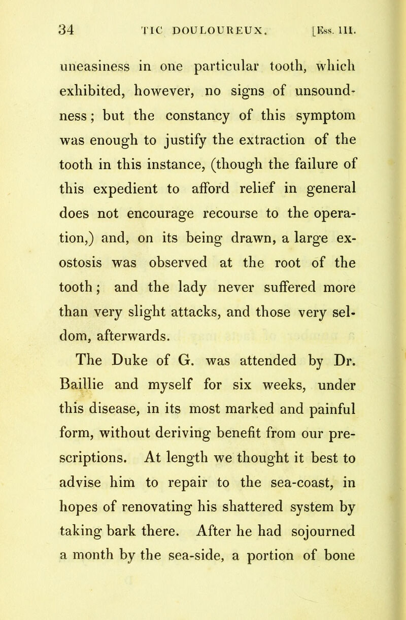 uneasiness in one particular tooth, which exhibited, however, no signs of unsound- ness; but the constancy of this symptom was enough to justify the extraction of the tooth in this instance, (though the failure of this expedient to afford relief in general does not encourage recourse to the opera- tion,) and, on its being drawn, a large ex- ostosis was observed at the root of the tooth ; and the lady never suffered more than very slight attacks, and those very sel- dom, afterwards. The Duke of G. was attended by Dr. Baillie and myself for six weeks, under this disease, in its most marked and painful form, without deriving benefit from our pre- scriptions. At length we thought it best to advise him to repair to the sea-coast, in hopes of renovating his shattered system by taking bark there. After he had sojourned a month by the sea-side, a portion of bone