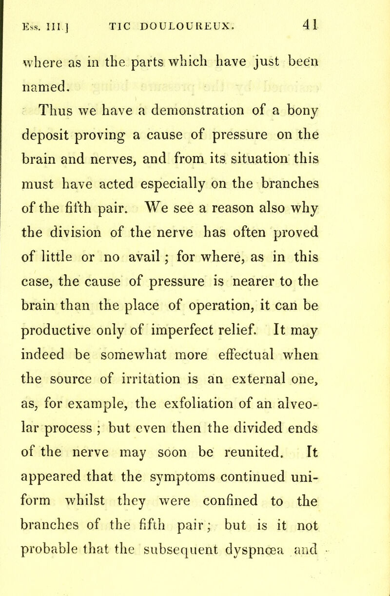 where as in the parts which have just been named. Thus we have a demonstration of a bony deposit proving a cause of pressure on the I brain and nerves, and from its situation this must have acted especially on the branches of the fifth pair. We see a reason also why the division of the nerve has often proved of little or no avail; for where, as in this case, the cause of pressure is nearer to the brain than the place of operation, it can be productive only of imperfect relief. It may indeed be somewhat more effectual when the source of irritation is an external one, as, for example, the exfoliation of an alveo- lar process ; but even then the divided ends of the nerve may soon be reunited. It appeared that the symptoms continued uni- form whilst they were confined to the branches of the fifth pair; but is it not probable that the subsequent dyspnoea and