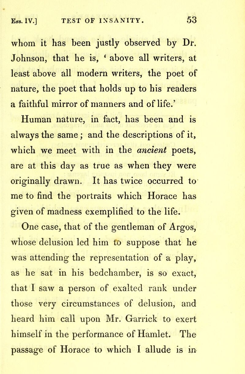 whom it has been justly observed by Dr. Johnson, that he is, 4 above all writers, at least above all modern writers, the poet of nature, the poet that holds up to his readers a faithful mirror of manners and of life.’ Human nature, in fact, has been and is always the same; and the descriptions of it, which we meet with in the ancient poets, are at this day as true as when they were originally drawn. It has twice occurred to me to find the portraits which Horace has given of madness exemplified to the life. One case, that of the gentleman of Argos, whose delusion led him to suppose that he was attending the representation of a play, as he sat in his bedchamber, is so exact, that I saw a person of exalted rank under those very circumstances of delusion, and heard him call upon Mr. Garrick to exert himself in the performance of Hamlet. The passage of Horace to which I allude is in