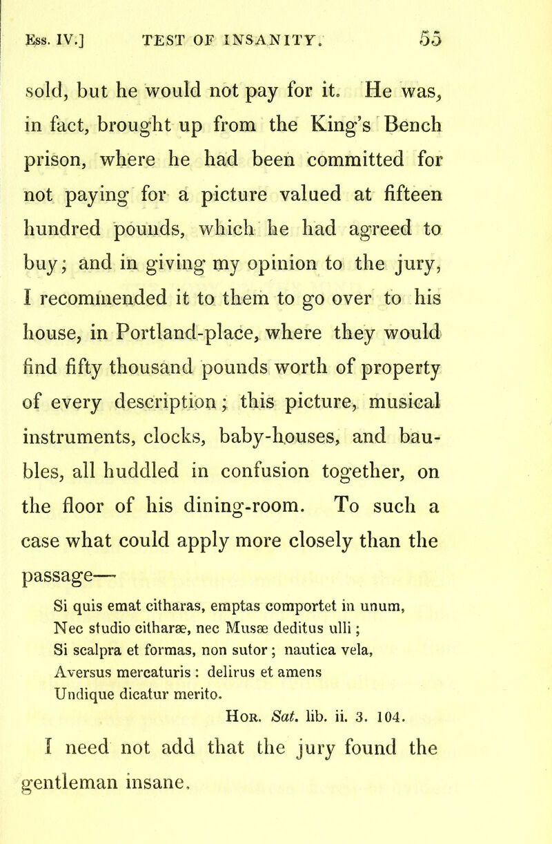 sold, but he would not pay for it He was, in fact, brought up from the King s Bench prison, where he had been committed for not paying for a picture valued at fifteen hundred pounds, which he had agreed to buy; and in giving my opinion to the jury, I recommended it to them to go over to his house, in Portland-place, where they would find fifty thousand pounds worth of property of every description; this picture, musical instruments, clocks, baby-houses, and bau- bles, all huddled in confusion together, on the floor of his dining-room. To such a case what could apply more closely than the passage— Si quis emat citharas, eraptas comportet in unum, Nec studio citharge, nec Musse deditus ulli; Si scalpra et formas, non sutor; nautica vela, Aversus mercaturis : delirus et amens Undique dicatur merito. Hor. Sat. lib. ii. 3. 104. I need not add that the jury found the gentleman insane.