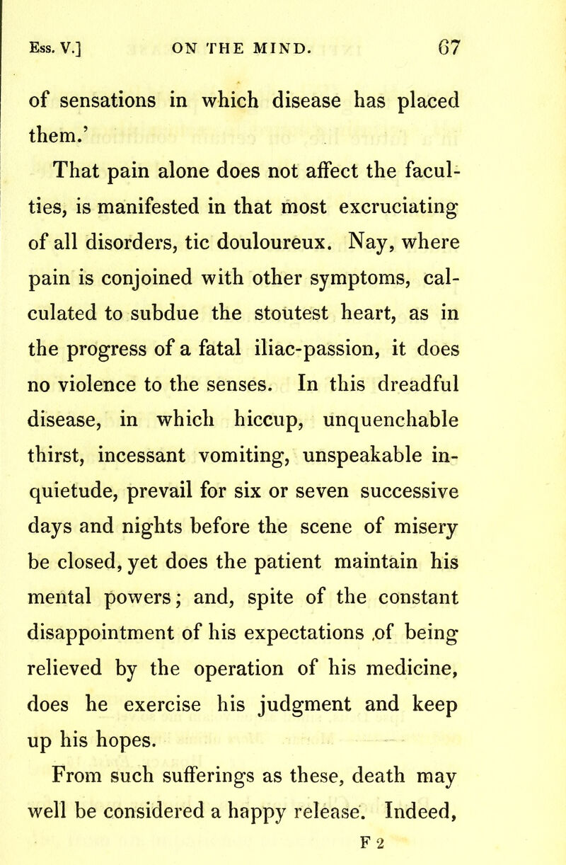 of sensations in which disease has placed them.’ That pain alone does not affect the facul- ties, is manifested in that most excruciating of all disorders, tic douloureux. Nay, where pain is conjoined with other symptoms, cal- culated to subdue the stoutest heart, as in the progress of a fatal iliac-passion, it does no violence to the senses. In this dreadful disease, in which hiccup, unquenchable thirst, incessant vomiting, unspeakable in- quietude, prevail for six or seven successive days and nights before the scene of misery be closed, yet does the patient maintain his mental powers; and, spite of the constant disappointment of his expectations ,of being relieved by the operation of his medicine, does he exercise his judgment and keep up his hopes. From such sufferings as these, death may well be considered a happy release. Indeed,