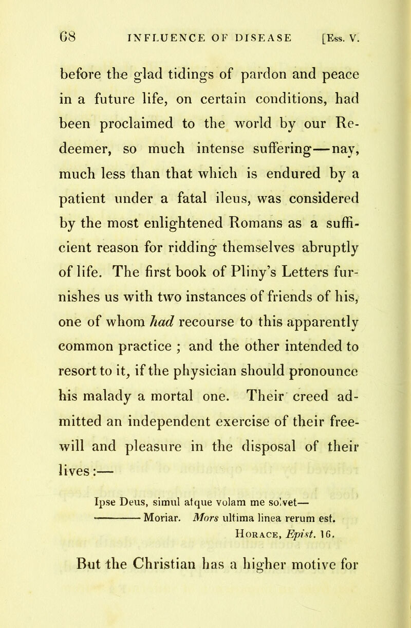 before the glad tidings of pardon and peace in a future life, on certain conditions, had been proclaimed to the world by our Re- deemer, so much intense suffering—nay, much less than that which is endured by a patient under a fatal ileus, was considered by the most enlightened Romans as a suffi- cient reason for ridding themselves abruptly of life. The first book of Pliny’s Letters fur- nishes us with two instances of friends of his, one of whom had recourse to this apparently common practice ; and the other intended to resort to it, if the physician should pronounce his malady a mortal one. Their creed ad- mitted an independent exercise of their free- will and pleasure in the disposal of their lives:—- Ipse Deus, simul atque volam me solvet— Moriar. Mors ultima linea rerum est. Horace, Epist. 16. But the Christian has a higher motive for